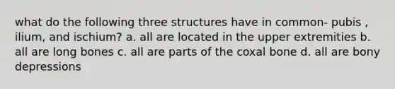 what do the following three structures have in common- pubis , ilium, and ischium? a. all are located in the upper extremities b. all are long bones c. all are parts of the coxal bone d. all are bony depressions