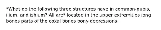 *What do the following three structures have in common-pubis, ilium, and ishium? All are* located in the upper extremities long bones parts of the coxal bones bony depressions