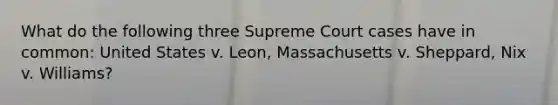 What do the following three Supreme Court cases have in common: United States v. Leon, Massachusetts v. Sheppard, Nix v. Williams?