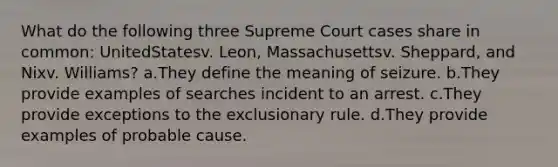 What do the following three Supreme Court cases share in common: UnitedStatesv. Leon, Massachusettsv. Sheppard, and Nixv. Williams? a.They define the meaning of seizure. b.They provide examples of searches incident to an arrest. c.They provide exceptions to the exclusionary rule. d.They provide examples of probable cause.