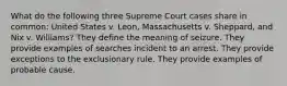 What do the following three Supreme Court cases share in common: United States v. Leon, Massachusetts v. Sheppard, and Nix v. Williams? They define the meaning of seizure. They provide examples of searches incident to an arrest. They provide exceptions to the exclusionary rule. They provide examples of probable cause.