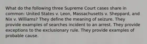 What do the following three Supreme Court cases share in common: United States v. Leon, Massachusetts v. Sheppard, and Nix v. Williams? They define the meaning of seizure. They provide examples of searches incident to an arrest. They provide exceptions to the exclusionary rule. They provide examples of probable cause.