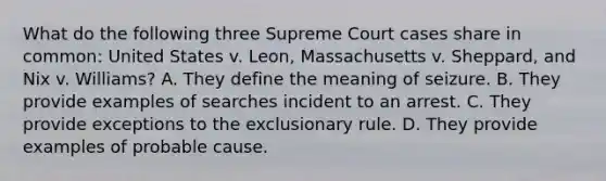 What do the following three Supreme Court cases share in common: United States v. Leon, Massachusetts v. Sheppard, and Nix v. Williams? A. They define the meaning of seizure. B. They provide examples of searches incident to an arrest. C. They provide exceptions to the exclusionary rule. D. They provide examples of probable cause.