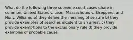 What do the following three supreme court cases share in common: United States v. Leon, Massachutes v. Sheppard, and Nix v. Williams a) they define the meaning of seizure b) they provide examples of searches incident to an arrest c) they provide exemptions to the exclusionary rule d) they provide examples of probable cause