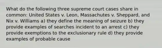 What do the following three supreme court cases share in common: United States v. Leon, Massachutes v. Sheppard, and Nix v. Williams a) they define the meaning of seizure b) they provide examples of searches incident to an arrest c) they provide exemptions to the exclusionary rule d) they provide examples of probable cause