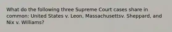 What do the following three Supreme Court cases share in common: United States v. Leon, Massachusettsv. Sheppard, and Nix v. Williams?