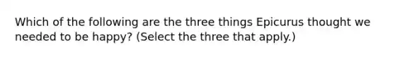 Which of the following are the three things Epicurus thought we needed to be happy? (Select the three that apply.)