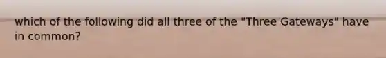 which of the following did all three of the "Three Gateways" have in common?