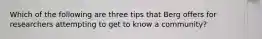 Which of the following are three tips that Berg offers for researchers attempting to get to know a community?