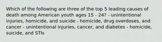 Which of the following are three of the top 5 leading causes of death among American youth ages 15 - 24? - unintentional injuries, homicide, and suicide - homicide, drug overdoses, and cancer - unintentional injuries, cancer, and diabetes - homicide, suicide, and STIs