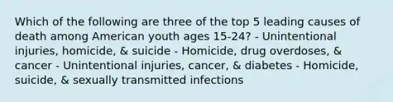 Which of the following are three of the top 5 leading causes of death among American youth ages 15-24? - Unintentional injuries, homicide, & suicide - Homicide, drug overdoses, & cancer - Unintentional injuries, cancer, & diabetes - Homicide, suicide, & sexually transmitted infections