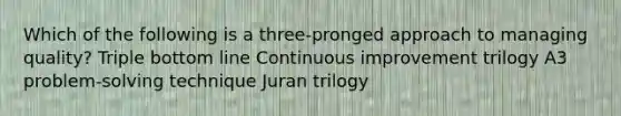 Which of the following is a three-pronged approach to managing quality? Triple bottom line Continuous improvement trilogy A3 problem-solving technique Juran trilogy