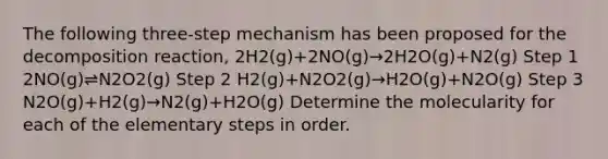 The following three-step mechanism has been proposed for the decomposition reaction, 2H2(g)+2NO(g)→2H2O(g)+N2(g) Step 1 2NO(g)⇌N2O2(g) Step 2 H2(g)+N2O2(g)→H2O(g)+N2O(g) Step 3 N2O(g)+H2(g)→N2(g)+H2O(g) Determine the molecularity for each of the elementary steps in order.