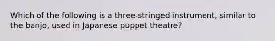 Which of the following is a three-stringed instrument, similar to the banjo, used in Japanese puppet theatre?