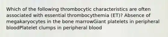 Which of the following thrombocytic characteristics are often associated with essential thrombocythemia (ET)? Absence of megakaryocytes in the bone marrowGiant platelets in peripheral bloodPlatelet clumps in peripheral blood