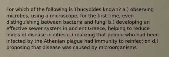 For which of the following is Thucydides known? a.) observing microbes, using a microscope, for the first time, even distinguishing between bacteria and fungi b.) developing an effective sewer system in ancient Greece, helping to reduce levels of disease in cities c.) realizing that people who had been infected by the Athenian plague had immunity to reinfection d.) proposing that disease was caused by microorganisms