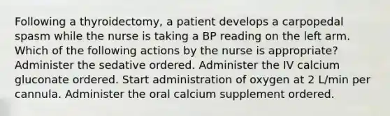 Following a thyroidectomy, a patient develops a carpopedal spasm while the nurse is taking a BP reading on the left arm. Which of the following actions by the nurse is appropriate? Administer the sedative ordered. Administer the IV calcium gluconate ordered. Start administration of oxygen at 2 L/min per cannula. Administer the oral calcium supplement ordered.