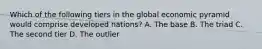 Which of the following tiers in the global economic pyramid would comprise developed nations? A. The base B. The triad C. The second tier D. The outlier