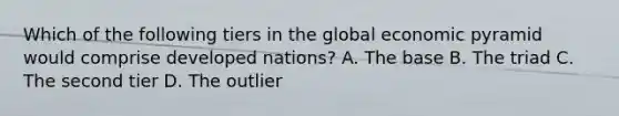 Which of the following tiers in the global economic pyramid would comprise developed nations? A. The base B. The triad C. The second tier D. The outlier