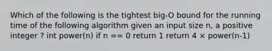 Which of the following is the tightest big-O bound for the running time of the following algorithm given an input size n, a positive integer ? int power(n) if n == 0 return 1 return 4 × power(n-1)