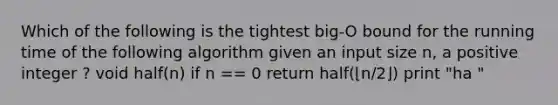 Which of the following is the tightest big-O bound for the running time of the following algorithm given an input size n, a positive integer ? void half(n) if n == 0 return half(⌊n/2⌋) print "ha "