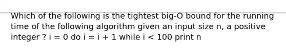 Which of the following is the tightest big-O bound for the running time of the following algorithm given an input size n, a positive integer ? i = 0 do i = i + 1 while i < 100 print n