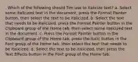 . Which of the following should Tim use to italicize text? a. Select some italicized text in the document, press the Format Painter button, then select the text to be italicized. b. Select the text that needs to be italicized, press the Format Painter button in the Clipboard group of the Home tab, then select some italicized text in the document. c. Press the Format Painter button in the Clipboard group of the Home tab, press the Italic button in the Font group of the Home tab, then select the text that needs to be italicized. d. Select the text to be italicized, then press the Text Effects button in the Font group of the Home tab.