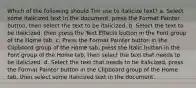 Which of the following should Tim use to italicize text? a. Select some italicized text in the document, press the Format Painter button, then select the text to be italicized. b. Select the text to be italicized, then press the Text Effects button in the Font group of the Home tab. c. Press the Format Painter button in the Clipboard group of the Home tab, press the Italic button in the Font group of the Home tab, then select the text that needs to be italicized. d. Select the text that needs to be italicized, press the Format Painter button in the Clipboard group of the Home tab, then select some italicized text in the document.