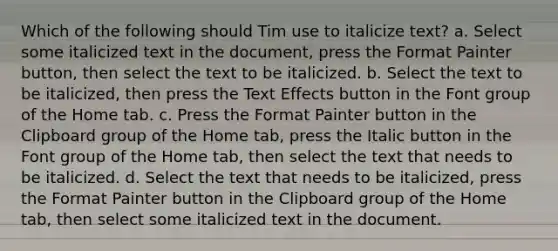 Which of the following should Tim use to italicize text? a. Select some italicized text in the document, press the Format Painter button, then select the text to be italicized. b. Select the text to be italicized, then press the Text Effects button in the Font group of the Home tab. c. Press the Format Painter button in the Clipboard group of the Home tab, press the Italic button in the Font group of the Home tab, then select the text that needs to be italicized. d. Select the text that needs to be italicized, press the Format Painter button in the Clipboard group of the Home tab, then select some italicized text in the document.