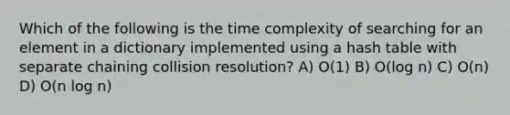 Which of the following is the time complexity of searching for an element in a dictionary implemented using a hash table with separate chaining collision resolution? A) O(1) B) O(log n) C) O(n) D) O(n log n)