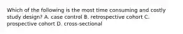 Which of the following is the most time consuming and costly study design? A. case control B. retrospective cohort C. prospective cohort D. cross-sectional