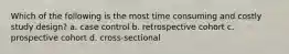 Which of the following is the most time consuming and costly study design? a. case control b. retrospective cohort c. prospective cohort d. cross-sectional