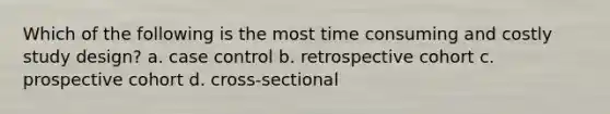 Which of the following is the most time consuming and costly study design? a. case control b. retrospective cohort c. prospective cohort d. cross-sectional