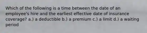 Which of the following is a time between the date of an employee's hire and the earliest effective date of insurance coverage? a.) a deductible b.) a premium c.) a limit d.) a waiting period