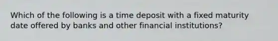 Which of the following is a time deposit with a fixed maturity date offered by banks and other financial​ institutions?