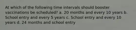 At which of the following time intervals should booster vaccinations be scheduled? a. 20 months and every 10 years b. School entry and every 5 years c. School entry and every 10 years d. 24 months and school entry