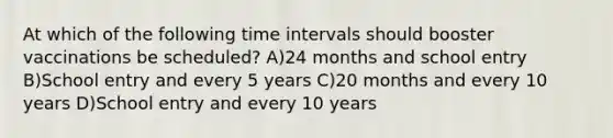 At which of the following time intervals should booster vaccinations be scheduled? A)24 months and school entry B)School entry and every 5 years C)20 months and every 10 years D)School entry and every 10 years