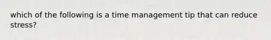 which of the following is a time management tip that can reduce stress?