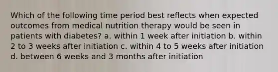 Which of the following time period best reflects when expected outcomes from medical nutrition therapy would be seen in patients with diabetes? a. within 1 week after initiation b. within 2 to 3 weeks after initiation c. within 4 to 5 weeks after initiation d. between 6 weeks and 3 months after initiation