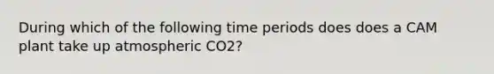 During which of the following time periods does does a CAM plant take up atmospheric CO2?