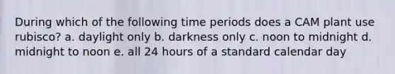 During which of the following time periods does a CAM plant use rubisco? a. daylight only b. darkness only c. noon to midnight d. midnight to noon e. all 24 hours of a standard calendar day