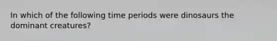 In which of the following time periods were dinosaurs the dominant creatures?