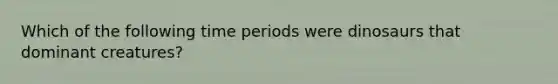 Which of the following time periods were dinosaurs that dominant creatures?