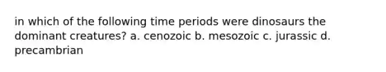 in which of the following time periods were dinosaurs the dominant creatures? a. cenozoic b. mesozoic c. jurassic d. precambrian