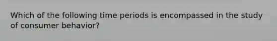 Which of the following time periods is encompassed in the study of consumer behavior?