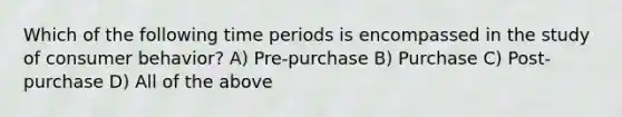 Which of the following time periods is encompassed in the study of consumer behavior? A) Pre-purchase B) Purchase C) Post-purchase D) All of the above