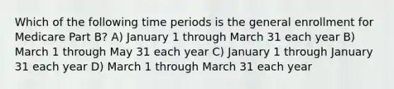 Which of the following time periods is the general enrollment for Medicare Part B? A) January 1 through March 31 each year B) March 1 through May 31 each year C) January 1 through January 31 each year D) March 1 through March 31 each year