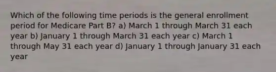 Which of the following time periods is the general enrollment period for Medicare Part B? a) March 1 through March 31 each year b) January 1 through March 31 each year c) March 1 through May 31 each year d) January 1 through January 31 each year