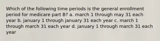 Which of the following time periods is the general enrollment period for medicare part B? a. march 1 through may 31 each year b. january 1 through january 31 each year c. march 1 through march 31 each year d. january 1 through march 31 each year