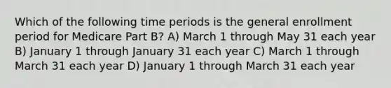 Which of the following time periods is the general enrollment period for Medicare Part B? A) March 1 through May 31 each year B) January 1 through January 31 each year C) March 1 through March 31 each year D) January 1 through March 31 each year